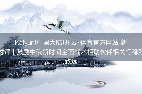 Kaiyun(中国大陆)开云·体育官方网站 新华时评丨鼓励中俄新时间全面战术相助伙伴相关行稳致远