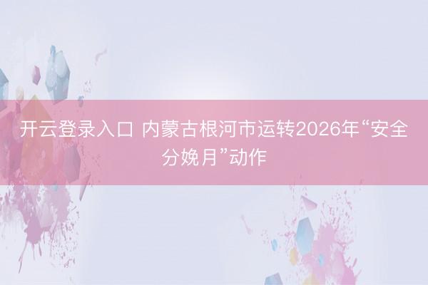 开云登录入口 内蒙古根河市运转2026年“安全分娩月”动作
