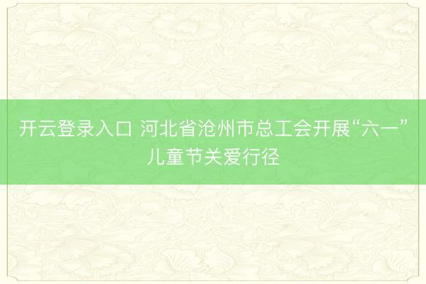 开云登录入口 河北省沧州市总工会开展“六一”儿童节关爱行径
