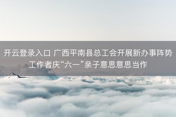 开云登录入口 广西平南县总工会开展新办事阵势工作者庆“六一”亲子意思意思当作