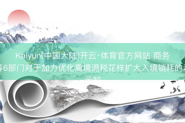 Kaiyun(中国大陆)开云·体育官方网站 商务部等6部门对于加力优化离境退税花样扩大入境销耗的示知
