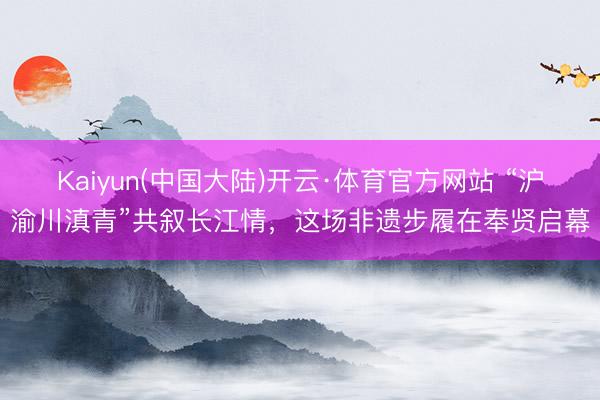 Kaiyun(中国大陆)开云·体育官方网站 “沪渝川滇青”共叙长江情，这场非遗步履在奉贤启幕