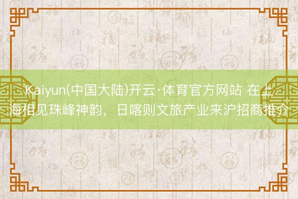 Kaiyun(中国大陆)开云·体育官方网站 在上海相见珠峰神韵，日喀则文旅产业来沪招商推介