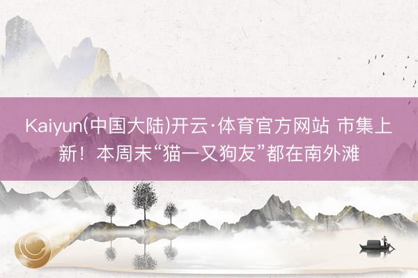 Kaiyun(中国大陆)开云·体育官方网站 市集上新！本周末“猫一又狗友”都在南外滩