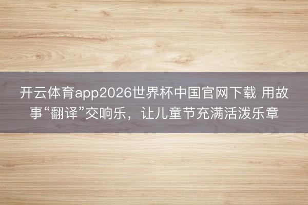 开云体育app2026世界杯中国官网下载 用故事“翻译”交响乐，让儿童节充满活泼乐章