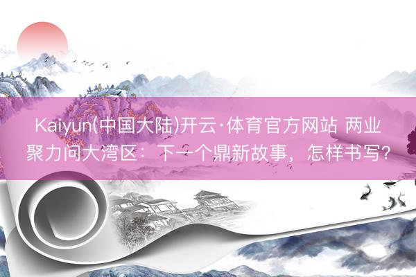 Kaiyun(中国大陆)开云·体育官方网站 两业聚力问大湾区：下一个鼎新故事，怎样书写？