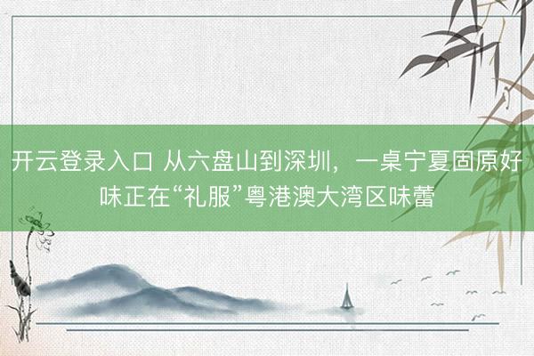 开云登录入口 从六盘山到深圳，一桌宁夏固原好味正在“礼服”粤港澳大湾区味蕾