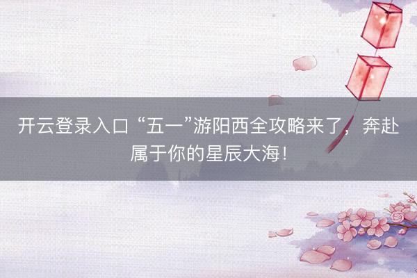 开云登录入口 “五一”游阳西全攻略来了，奔赴属于你的星辰大海！