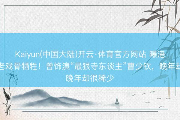 Kaiyun(中国大陆)开云·体育官方网站 曝港圈着名老戏骨牺牲！曾饰演“最狠寺东谈主”曹少钦，晚年却很稀少