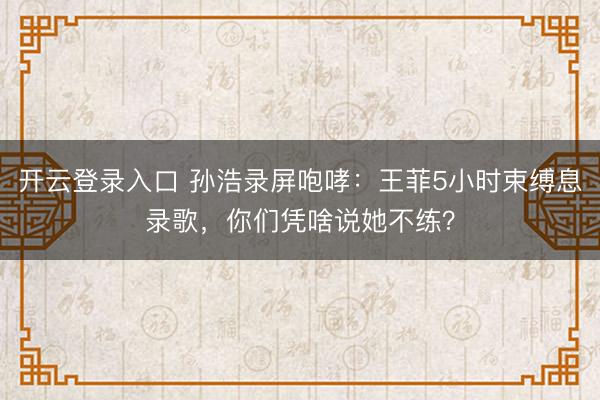 开云登录入口 孙浩录屏咆哮：王菲5小时束缚息录歌，你们凭啥说她不练？