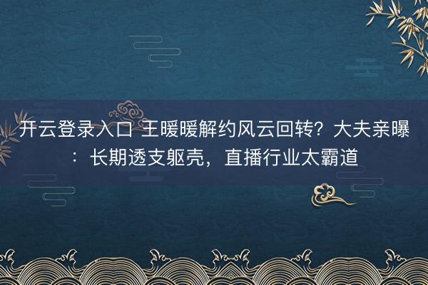 开云登录入口 王暖暖解约风云回转？大夫亲曝：长期透支躯壳，直播行业太霸道