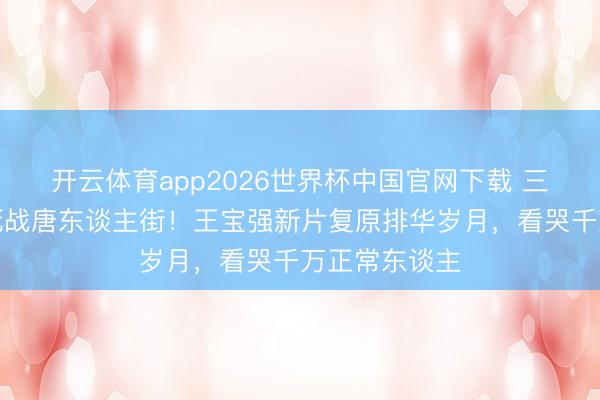 开云体育app2026世界杯中国官网下载 三代狠东谈主死战唐东谈主街！王宝强新片复原排华岁月，看哭千万正常东谈主