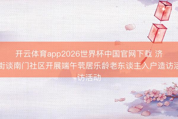 开云体育app2026世界杯中国官网下载 济阳街谈南门社区开展端午茕居乐龄老东谈主入户造访活动