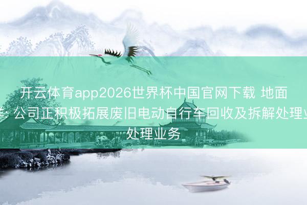 开云体育app2026世界杯中国官网下载 地面海洋: 公司正积极拓展废旧电动自行车回收及拆解处理业务