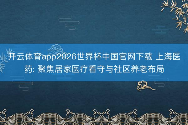 开云体育app2026世界杯中国官网下载 上海医药: 聚焦居家医疗看守与社区养老布局