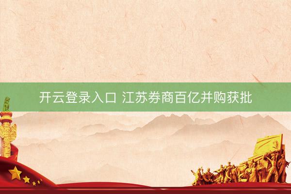 开云登录入口 江苏券商百亿并购获批