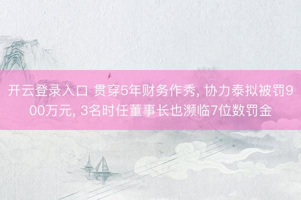 开云登录入口 贯穿5年财务作秀， 协力泰拟被罚900万元， 3名时任董事长也濒临7位数罚金
