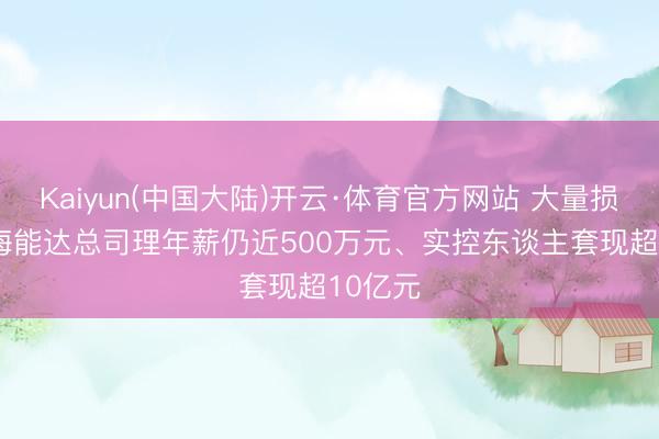 Kaiyun(中国大陆)开云·体育官方网站 大量损失下, 海能达总司理年薪仍近500万元、实控东谈主套现超10亿元
